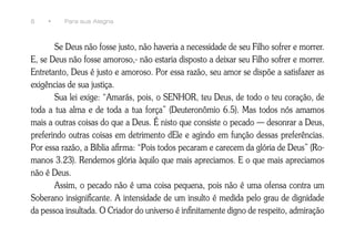 8    •    Para sua Alegria



       Se Deus não fosse justo, não haveria a necessidade de seu Filho sofrer e morrer.
E, se Deus não fosse amoroso,- não estaria disposto a deixar seu Filho sofrer e morrer.
Entretanto, Deus é justo e amoroso. Por essa razão, seu amor se dispõe a satisfazer as
exigências de sua justiça.
       Sua lei exige: “Amarás, pois, o SENHOR, teu Deus, de todo o teu coração, de
toda a tua alma e de toda a tua força” (Deuteronômio 6.5). Mas todos nós amamos
mais a outras coisas do que a Deus. É nisto que consiste o pecado — desonrar a Deus,
preferindo outras coisas em detrimento dEle e agindo em função dessas preferências.
Por essa razão, a Bíblia afirma: “Pois todos pecaram e carecem da glória de Deus” (Ro-
manos 3.23). Rendemos glória àquilo que mais apreciamos. E o que mais apreciamos
não é Deus.
       Assim, o pecado não é uma coisa pequena, pois não é uma ofensa contra um
Soberano insignificante. A intensidade de um insulto é medida pelo grau de dignidade
da pessoa insultada. O Criador do universo é infinitamente digno de respeito, admiração
 
