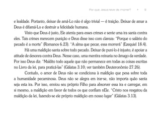 Por que Jesus teve de morrer?   •    9



e lealdade. Portanto, deixar de amá-Lo não é algo trivial — é traição. Deixar de amar a
Deus é difamá-Lo e destruir a felicidade humana.
        Visto que Deus é justo, Ele atenta para esses crimes e sente uma ira santa contra
eles. Tais crimes merecem punição e Deus disse isso com clareza: “Porque o salário do
pecado é a morte” (Romanos 6.23). “A alma que pecar, essa morrerá” (Ezequiel 18.4).
        Há uma maldição santa sobre todo pecado. Deixar de puni-lo é injusto; é apoiar a
atitude de desonra contra Deus. Nesse caso, uma mentira reinaria no âmago da verdade.
Por isso Deus diz: “Maldito todo aquele que não permanece em todas as coisas escritas
no Livro da lei, para praticá-las” (Gálatas 3.10; ver também Deuteronômio 27.26).
        Contudo, o amor de Deus não se condiciona à maldição que pesa sobre toda
a humanidade pecaminosa. Deus não se alegra em irar-se, não importa quão santa
seja esta ira. Por isso, enviou seu próprio Filho para absorver essa ira e carregar, em
si mesmo, a maldição em favor de todos os que confiam nEle. “Cristo nos resgatou da
maldição da lei, fazendo-se ele próprio maldição em nosso lugar” (Gálatas 3.13).
 