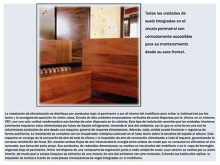 Todas las unidades de
                                                                                                 suelo integradas en el
                                                                                                 zócalo perimetral son
                                                                                                 cómodamente accesibles
                                                                                                 para su mantenimiento
                                                                                                 desde su cara frontal.




La instalación de climatización se distribuye por conductos bajo el pavimento o por el interior del mobiliario para evitar la habitual red por los
techo y la consiguiente aparición de cielos rasos, Consta de diez unidades evaporadoras verticales de suelo dispersas por la oficina en un sistema
VRV, con una sola unidad condensadora con bomba de calor dispuesta en la cubierta. Este tipo de instalación permite que las unidades interiores
solamente requieran estar alimentadas por tubos de liquido refrigerante, tomando el aire del ambiente, por lo que se evita tener una red de
voluminosos conductos de aire desde una maquina general de mayores dimensiones. Además, cada unidad puede funcionar y regularse de
forma autónoma. La instalación se completa con un recuperador entálpico colocado en el falso techo sobre la escalera de bajada al sótano. Esta
maquina se encarga de la extracción de aire de toda la oficina y la impulsión de aire de renovación climatizado a todo el espacio, garantizando la
correcta ventilación del local. Sin mezclar ambos flujos de aire intercambia la energía entre ambos de modo que no consume en climatizar el aire
renovado, que toma del patio anejo. Sus conductos, de reducidas dimensiones, se ocultan en los zócalos del mobiliario o en la capa de hormigón
aligerado bajo el pavimente, Dicha red dispone de una compuerta de regulación junto a cada unidad de suelo, cuyo retorno se realiza por su parte
interior, de modo que la propia maquina se alimenta de una mezcla de aire del ambiente con aire renovado, Evitando las habituales rejillas, la
impulsión se realiza a través de unas piezas troncocónicas de nogal integradas en el mobiliario.
 