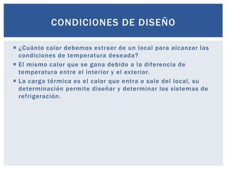 CONDICIONES DE DISEÑO

 ¿Cuánto calor debemos extraer de un local para alcanzar las
  condiciones de temperatura deseada?
 El mismo calor que se gana debido a la diferencia de
  temperatura entre el interior y el exterior.
 La carga térmica es el calor que entra o sale del local, su
  determinación permite diseñar y determinar los sistemas de
  refrigeración.
 