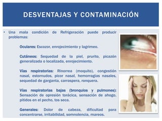 DESVENTAJAS Y CONTAMINACIÓN

• Una mala condición de Refrigeración puede producir
  problemas:

       Oculares: Escozor, enrojecimiento y lagrimeo.

       Cutáneos: Sequedad de la piel, prurito, picazón
       generalizada o localizada, enrojecimiento.

       Vías respiratorias: Rinorrea (moquito), congestión
       nasal, estornudos, picor nasal, hemorragias nasales,
       sequedad de garganta, carraspera, ronquera.

       Vías respiratorias bajas (bronquios y pulmones):
       Sensación de opresión torácica, sensación de ahogo,
       pitidos en el pecho, tos seca.

       Generales: Dolor de cabeza, dificultad para
       concentrarse, irritabilidad, somnolencia, mareos.
 