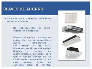 CLAVES DE AHORRO

 Consejos para climatizar ambientes
  en forma eficiente:

      No sobrecalentar ni       sobre-
      enfriar los ambientes.

      Cuando el equipo funciona en
      modo frío, no es conveniente
      que la          temperatura
      sea    inferior  a    los   24ºC.
      Mantener los filtros del equipo
      limpios      y    realizar    un
      mantenimiento periódico para
      que el equipo trabaje en las
      condiciones adecuadas y de
      esta     manera,     evitar   un
      consumo extra de energía.
 