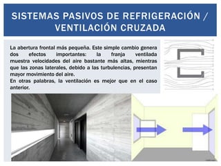 SISTEMAS PASIVOS DE REFRIGERACIÓN /
       VENTILACIÓN CRUZADA
La abertura frontal más pequeña. Este simple cambio genera
dos     efectos     importantes:    la    franja     ventilada
muestra velocidades del aire bastante más altas, mientras
que las zonas laterales, debido a las turbulencias, presentan
mayor movimiento del aire.
En otras palabras, la ventilación es mejor que en el caso
anterior.
 