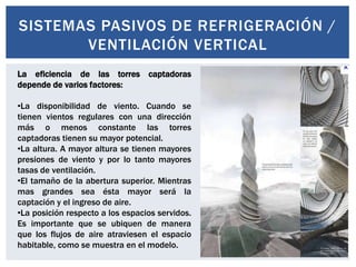 SISTEMAS PASIVOS DE REFRIGERACIÓN /
       VENTILACIÓN VERTICAL
La eficiencia de las torres captadoras
depende de varios factores:

•La disponibilidad de viento. Cuando se
tienen vientos regulares con una dirección
más o menos constante las torres
captadoras tienen su mayor potencial.
•La altura. A mayor altura se tienen mayores
presiones de viento y por lo tanto mayores
tasas de ventilación.
•El tamaño de la abertura superior. Mientras
mas grandes sea ésta mayor será la
captación y el ingreso de aire.
•La posición respecto a los espacios servidos.
Es importante que se ubiquen de manera
que los flujos de aire atraviesen el espacio
habitable, como se muestra en el modelo.
 