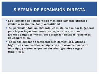 SISTEMA DE EXPANSIÓN DIRECTA

 Es el sistema de refrigeración más ampliamente utilizado
  debido a su simplicidad y versatilidad.
 Su particularidad, no obstante, consiste en que por lo general
  para lograr bajas temperaturas capaces de absorber
  grandes cargas térmicas, debe alcanzar elevadas relaciones
  de comprensión.
 Se puede aplicar en refrigeradores domésticos, vitrinas
  frigoríficas comerciales, equipos de aire acondicionado de
  todo tipo, y sistemas que no absorban grandes cargas
  frigoríficas.
 