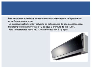 Una ventaja notable de los sistemas de absorción es que el refrigerante no
es un fluoroclorocarbono.
La mezcla de refrigerante y solvente en aplicaciones de aire acondicionado:
Para temperaturas mayores a 0°C es agua y bromuro de litio (LiBr).
Para temperaturas hasta -60°C es amoniaco (NH 3 ) y agua.
 