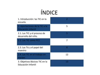 ÍNDICE
1. Introducción: las TIC en la
escuela.
2
2. Aportaciones de la TIC a la
Educación Infantil
5
2.1. Las TIC y el proceso de
desarrollo del niño.
5
2.2. Las TIC como PCC 7
2.3. Las Tic y el papel del
maestro
8
2.4. Las TIC en el trabajo en
equipo.
12
3. Objetivos Básicos TIC en la
Educación Infantil
13
 