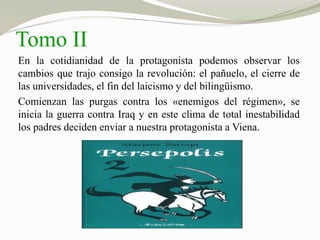 Tomo II 
En la cotidianidad de la protagonista podemos observar los 
cambios que trajo consigo la revolución: el pañuelo, el cierre de 
las universidades, el fin del laicismo y del bilingüismo. 
Comienzan las purgas contra los «enemigos del régimen», se 
inicia la guerra contra Iraq y en este clima de total inestabilidad 
los padres deciden enviar a nuestra protagonista a Viena. 
 