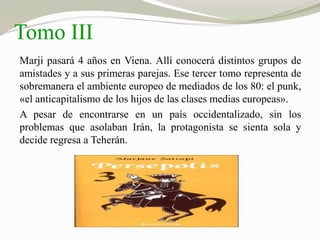 Tomo III 
Marji pasará 4 años en Viena. Allí conocerá distintos grupos de 
amistades y a sus primeras parejas. Ese tercer tomo representa de 
sobremanera el ambiente europeo de mediados de los 80: el punk, 
«el anticapitalismo de los hijos de las clases medias europeas». 
A pesar de encontrarse en un país occidentalizado, sin los 
problemas que asolaban Irán, la protagonista se sienta sola y 
decide regresa a Teherán. 
 