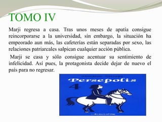 TOMO IV 
Marji regresa a casa. Tras unos meses de apatía consigue 
reincorporarse a la universidad, sin embargo, la situación ha 
empeorado aun más, las cafeterías están separadas por sexo, las 
relaciones patriarcales salpican cualquier acción pública. 
Marji se casa y sólo consigue acentuar su sentimiento de 
infelicidad. Así pues, la protagonista decide dejar de nuevo el 
país para no regresar. 
 