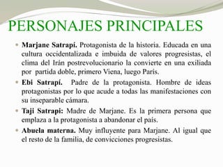 PERSONAJES PRINCIPALES 
 Marjane Satrapí. Protagonista de la historia. Educada en una 
cultura occidentalizada e imbuida de valores progresistas, el 
clima del Irán postrevolucionario la convierte en una exiliada 
por partida doble, primero Viena, luego París. 
 Ebi Satrapí. Padre de la protagonista. Hombre de ideas 
protagonistas por lo que acude a todas las manifestaciones con 
su inseparable cámara. 
 Taji Satrapi: Madre de Marjane. Es la primera persona que 
emplaza a la protagonista a abandonar el país. 
 Abuela materna. Muy influyente para Marjane. Al igual que 
el resto de la familia, de convicciones progresistas. 
 