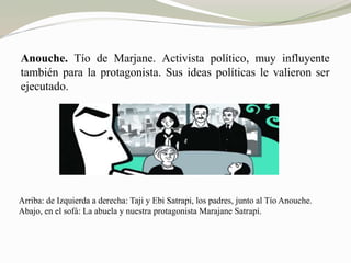 Anouche. Tío de Marjane. Activista político, muy influyente 
también para la protagonista. Sus ideas políticas le valieron ser 
ejecutado. 
Arriba: de Izquierda a derecha: Taji y Ebi Satrapi, los padres, junto al Tío Anouche. 
Abajo, en el sofá: La abuela y nuestra protagonista Marajane Satrapí. 
 