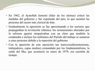  En 1962, el Ayatollah Jomeini (líder de los ulemas) criticó las 
medidas del gobierno y fue expulsado del país, lo que acentuó las 
protestas del sector más clerical de Irán. 
 Gradualmente la oposición se fue aproximando a los sectores que 
propugnaban la revolución islámica: los terratenientes afectados por 
la reforma agraria simpatizaban con un clero que también la 
condenaba e incluso los militantes del Partido del trabajo se sumaron 
a estas protestas debido a la represión del gobierno. 
 Con la aparición de esta oposición tan transversal(terrateniente, 
trabajadores, capas medias) comandado por los fundamentalistas, la 
caida del Sha, que aconteció en enero de 1979, era cuestión de 
tiempo. 
 