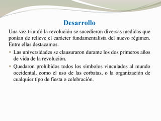 Desarrollo 
Una vez triunfó la revolución se sucedieron diversas medidas que 
ponían de relieve el carácter fundamentalista del nuevo régimen. 
Entre ellas destacamos. 
 Las universidades se clausuraron durante los dos primeros años 
de vida de la revolución. 
 Quedaron prohibidos todos los símbolos vinculados al mundo 
occidental, como el uso de las corbatas, o la organización de 
cualquier tipo de fiesta o celebración. 
 