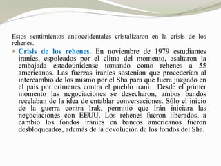 Estos sentimientos antioccidentales cristalizaron en la crisis de los 
rehenes. 
 Crisis de los rehenes. En noviembre de 1979 estudiantes 
iraníes, espoleados por el clima del momento, asaltaron la 
embajada estadounidense tomando como rehenes a 55 
americanos. Las fuerzas iraníes sostenían que procederían al 
intercambio de los mismo por el Sha para que fuera juzgado en 
el país por crímenes contra el pueblo iraní. Desde el primer 
momento las negociaciones se desecharon, ambos bandos 
recelaban de la idea de entablar conversaciones. Sólo el inicio 
de la guerra contra Irak, permitió que Irán iniciara las 
negociaciones con EEUU. Los rehenes fueron liberados, a 
cambio los fondos iraníes en bancos americanos fueron 
desbloqueados, además de la devolución de los fondos del Sha. 
 