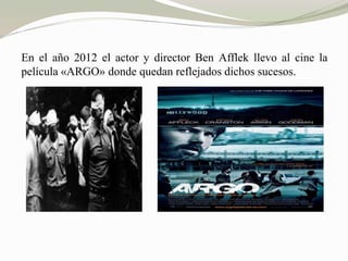 En el año 2012 el actor y director Ben Afflek llevo al cine la 
película «ARGO» donde quedan reflejados dichos sucesos. 
 