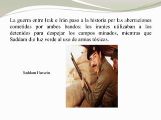 La guerra entre Irak e Irán paso a la historia por las aberraciones 
cometidas por ambos bandos: los iraníes utilizaban a los 
detenidos para despejar los campos minados, mientras que 
Saddam dio luz verde al uso de armas tóxicas. 
Saddam Hussein 
 