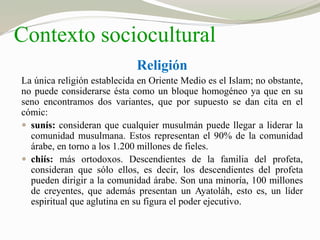 Contexto sociocultural 
Religión 
La única religión establecida en Oriente Medio es el Islam; no obstante, 
no puede considerarse ésta como un bloque homogéneo ya que en su 
seno encontramos dos variantes, que por supuesto se dan cita en el 
cómic: 
 sunís: consideran que cualquier musulmán puede llegar a liderar la 
comunidad musulmana. Estos representan el 90% de la comunidad 
árabe, en torno a los 1.200 millones de fieles. 
 chiís: más ortodoxos. Descendientes de la familia del profeta, 
consideran que sólo ellos, es decir, los descendientes del profeta 
pueden dirigir a la comunidad árabe. Son una minoría, 100 millones 
de creyentes, que además presentan un Ayatoláh, esto es, un líder 
espiritual que aglutina en su figura el poder ejecutivo. 
 