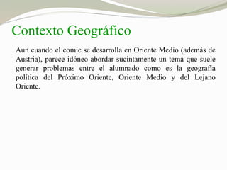 Contexto Geográfico 
Aun cuando el comic se desarrolla en Oriente Medio (además de 
Austria), parece idóneo abordar sucintamente un tema que suele 
generar problemas entre el alumnado como es la geografía 
política del Próximo Oriente, Oriente Medio y del Lejano 
Oriente. 
 