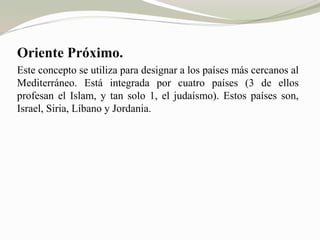 Oriente Próximo. 
Este concepto se utiliza para designar a los países más cercanos al 
Mediterráneo. Está integrada por cuatro países (3 de ellos 
profesan el Islam, y tan solo 1, el judaísmo). Estos países son, 
Israel, Siria, Líbano y Jordania. 
 