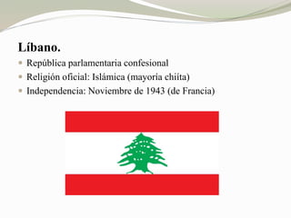 Líbano. 
 República parlamentaria confesional 
 Religión oficial: Islámica (mayoría chiíta) 
 Independencia: Noviembre de 1943 (de Francia) 
 