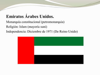Emiratos Árabes Unidos. 
Monarquía constitucional (petromonarquia) 
Religión: Islam (mayoría suni) 
Independencia: Diciembre de 1971 (De Reino Unido) 
 