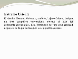Extremo Oriente 
El término Extremo Oriente o, también, Lejano Oriente, designa 
un área geográfica convencional ubicada al este del 
continente euroasiático,. Esta compuesto por una gran cantidad 
de países, de la que destacamos los 3 gigantes asiáticos. 
 