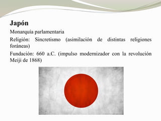 Japón 
Monarquía parlamentaria 
Religión: Sincretismo (asimilación de distintas religiones 
foráneas) 
Fundación: 660 a.C. (impulso modernizador con la revolución 
Meiji de 1868) 
 