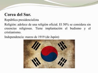 Corea del Sur. 
República presidencialista 
Religión: adolece de una religión oficial. El 50% se considera sin 
creencias religiosas. Tiene implantación el budismo y el 
cristianismo. 
Independencia: marzo de 1919 (de Japón) 
 