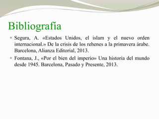 Bibliografía 
 Segura, A. «Estados Unidos, el islam y el nuevo orden 
internacional.» De la crisis de los rehenes a la primavera árabe. 
Barcelona, Alianza Editorial, 2013. 
 Fontana, J., «Por el bien del imperio» Una historia del mundo 
desde 1945. Barcelona, Pasado y Presente, 2013. 
