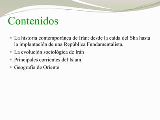 Contenidos 
 La historia contemporánea de Irán: desde la caída del Sha hasta 
la implantación de una República Fundamentalista. 
 La evolución sociológica de Irán 
 Principales corrientes del Islam 
 Geografía de Oriente 
 