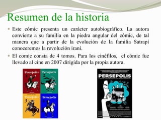 Resumen de la historia 
 Este cómic presenta un carácter autobiográfico. La autora 
convierte a su familia en la piedra angular del cómic, de tal 
manera que a partir de la evolución de la familia Satrapí 
conoceremos la revolución iraní. 
 El comic consta de 4 tomos. Para los cinéfilos, el cómic fue 
llevado al cine en 2007 dirigida por la propia autora. 
 