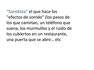“Sonidista" el que hace los
"efectos de sonido“ (los pasos de
los que caminan, un teléfono que
suena, los murmullos y el ruido de
los cubiertos en un restaurante,
una puerta que se abre… etc
 