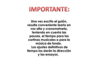 Una vez escrito el guión,
resulta conveniente leerlo en
voz alta y cronometrarlo,
teniendo en cuenta las
pausas, el tiempo para las
cortinas musicales o para la
música de fondo.
Los ajustes definitivos de
tiempo los darán la dirección
y los ensayos.
 