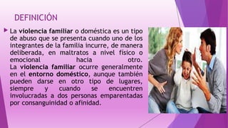 DEFINICIÓN
 La violencia familiar o doméstica es un tipo
de abuso que se presenta cuando uno de los
integrantes de la familia incurre, de manera
deliberada, en maltratos a nivel físico o
emocional hacia otro.
La violencia familiar ocurre generalmente
en el entorno doméstico, aunque también
pueden darse en otro tipo de lugares,
siempre y cuando se encuentren
involucradas a dos personas emparentadas
por consanguinidad o afinidad.
 