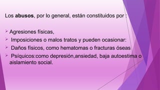 Los abusos, por lo general, están constituidos por :
 Agresiones físicas,
 Imposiciones o malos tratos y pueden ocasionar:
 Daños físicos, como hematomas o fracturas óseas
 Psíquicos:como depresión,ansiedad, baja autoestima o
aislamiento social.
 