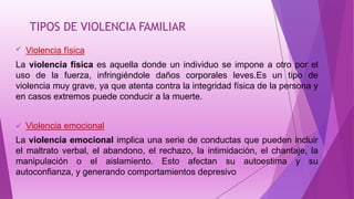 TIPOS DE VIOLENCIA FAMILIAR
 Violencia física
La violencia física es aquella donde un individuo se impone a otro por el
uso de la fuerza, infringiéndole daños corporales leves.Es un tipo de
violencia muy grave, ya que atenta contra la integridad física de la persona y
en casos extremos puede conducir a la muerte.
 Violencia emocional
La violencia emocional implica una serie de conductas que pueden incluir
el maltrato verbal, el abandono, el rechazo, la intimidación, el chantaje, la
manipulación o el aislamiento. Esto afectan su autoestima y su
autoconfianza, y generando comportamientos depresivo
 