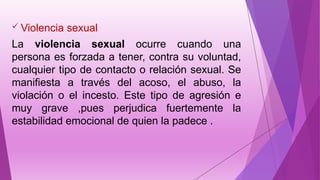  Violencia sexual
La violencia sexual ocurre cuando una
persona es forzada a tener, contra su voluntad,
cualquier tipo de contacto o relación sexual. Se
manifiesta a través del acoso, el abuso, la
violación o el incesto. Este tipo de agresión e
muy grave ,pues perjudica fuertemente la
estabilidad emocional de quien la padece ..
 