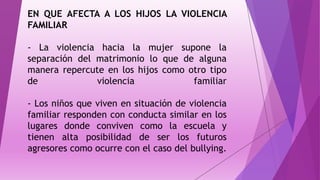 EN QUE AFECTA A LOS HIJOS LA VIOLENCIA
FAMILIAR
- La violencia hacia la mujer supone la
separación del matrimonio lo que de alguna
manera repercute en los hijos como otro tipo
de violencia familiar
- Los niños que viven en situación de violencia
familiar responden con conducta similar en los
lugares donde conviven como la escuela y
tienen alta posibilidad de ser los futuros
agresores como ocurre con el caso del bullying.
 
