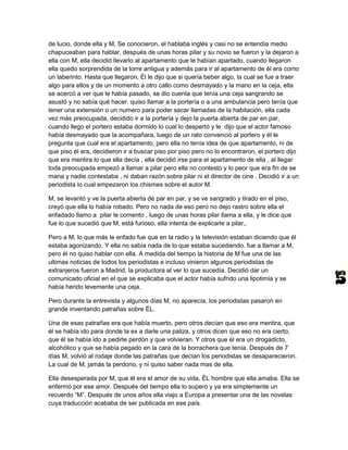 de lucio, donde ella y M, Se conocieron, el hablaba inglés y casi no se entendía medio
chapuceaban para hablar, después de unas horas pilar y su novio se fueron y la dejaron a
ella con M, ella decidió llevarlo al apartamento que le habían apartado, cuando llegaron
ella quedo sorprendida de la torre antigua y además para ir al apartamento de él era como
un laberinto. Hasta que llegaron, Él le dijo que si quería beber algo, la cual se fue a traer
algo para ellos y de un momento a otro callo como desmayado y la mano en la ceja, ella
se acercó a ver que le había pasado, se dio cuenta que tenía una ceja sangrando se
asustó y no sabía qué hacer. quiso llamar a la portería o a una ambulancia pero tenía que
tener una extensión o un numero para poder sacar llamadas de la habitación, ella cada
vez más preocupada, decidido ir a la portería y dejo la puerta abierta de par en par,
cuando llego el portero estaba dormido lo cual lo despertó y le dijo que el actor famoso
había desmayado que la acompañara, luego de un rato convenció al portero y él le
pregunta que cual era el apartamento, pero ella no tenía idea de que apartamento, ni de
que piso él era, decidieron ir a buscar piso por piso pero no lo encontraron, el portero dijo
que era mentira lo que ella decía , ella decidió irse para el apartamento de ella , al llegar
toda preocupada empezó a llamar a pilar pero ella no contesto y lo peor que era fin de se
mana y nadie contestaba , ni daban razón sobre pilar ni el director de cine . Decidió ir a un
periodista lo cual empezaron los chismes sobre el autor M.

M, se levantó y ve la puerta abierta de par en par, y se ve sangrado y tirado en el piso,
creyó que ella lo había robado. Pero no nada de eso pero no dejo rastro sobre ella el
enfadado llamo a pilar le comento , luego de unas horas pilar llama a ella, y le dice que
fue lo que sucedió que M, está furioso, ella intenta de explicarle a pilar,.

Pero a M, lo que más le enfado fue que en la radio y la televisión estaban diciendo que él
estaba agonizando. Y ella no sabía nada de lo que estaba sucediendo. fue a llamar a M,
pero él no quiso hablar con ella. A medida del tiempo la historia de M fue una de las
ultimas noticias de todos los periodistas e incluso vinieron algunos periodistas de
extranjeros fueron a Madrid, la productora al ver lo que sucedía. Decidió dar un
comunicado oficial en el que se explicaba que el actor había sufrido una lipotimia y se
había herido levemente una ceja.

Pero durante la entrevista y algunos días M, no aparecía, los periodistas pasaron en
grande inventando patrañas sobre ÉL.

Una de esas patrañas era que había muerto, pero otros decían que eso era mentira, que
él se había ido para donde la ex a darle una paliza, y otros dicen que eso no era cierto,
que él se había ido a pedirle perdón y que volvieran. Y otros que él era un drogadicto,
alcohólico y que se había pegado en la cara de la borrachera que tenía. Después de 7
días M, volvió al rodaje donde las patrañas que decían los periodistas se desaparecieron.
La cual de M, jamás la perdono, y ni quiso saber nada mas de ella.

Ella desesperada por M, que él era el amor de su vida, ÉL hombre que ella amaba. Ella se
enfermó por ese amor. Después del tiempo ella lo supero y ya era simplemente un
recuerdo “M”. Después de unos años ella viajo a Europa a presentar una de las novelas
cuya traducción acababa de ser publicada en ese país.
 