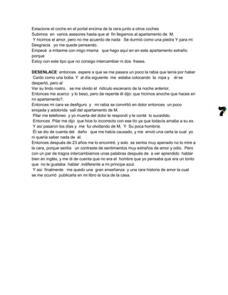 Estacione el coche en el portal encima de la cera junto a otros coches
Subimos en varios asesores hasta que al fin llegamos al apartamento de M.
 Y hicimos el amor, pero no me acuerdo de nada Se durmió como una piedra Y para mi
Desgracia yo me quede pensando.
Empecé a irritarme con migo misma que hago aquí en en este apartamento extraño
porque
Estoy con este tipo que no consigo intercambiar ni dos frases.

DESENLACE: entonces espere a que se me pasara un poco la rabia que tenía por haber
 Caído como una boba. Y al día siguiente me estaba colocando la ropa y él se
despertó, pero al
Ver su lindo rostro, se me olvido el ridículo escenario de la noche anterior,
Entonces me acerco y lo beso, pero de repente él dijo: que hicimos anoche que haces en
mi apartamento?.
Entonces mi cara se desfiguro y mi rabia se convirtió en dolor entonces un poco
enojada y adolorida salí del apartamento de M.
 Pilar me telefoneo y yo muerta del dolor le respondí y le conté lo sucedido.
 Entonces Pilar me dijo que hice lo incorrecto con ese tío ya que todavía amaba a su ex.
 Y así pasaron los días y me fui olvidando de M, Y Su poca hombría.
 Él se dio de cuenta del daño que me había causado, y me envió una carta la cual yo
ni quería saber nada de él.
Entonces después de 23 años me lo encontré, y solo se sentía muy apenado no lo mire a
la cara, porque sentía un contraste de sentimientos muy extraños de amor y odio. Pero
con un par de tragos intercambiamos unas palabras después de a ver aprendido hablar
bien en inglés, y me di de cuenta que no era el hombre que yo pensaba que era un tonto
que no le gustaba hablar .indiferente a mi príncipe azul.
 Y así finalmente me quedo una gran enseñanza y una rara historia de amor la cual
se me ocurrió publicarla en mi libro la loca de la casa.
 