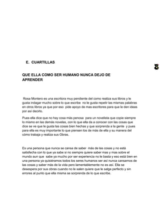 E. CUARTILLAS


QUE ELLA COMO SER HUMANO NUNCA DEJO DE
APRENDER




 Rosa Montero es una escritora muy pendiente del como realiza sus libros y le
gusta indagar mucho sobre lo que escribe no le gusta repetir las mismas palabras
en otros libros ya que por eso pide apoyo de mas escritores para que le den ideas
por así decirlo.

Pues ella dice que no hay cosa más penosa para un novelista que copie siempre
lo mismo en las demás novelas, con lo que ella da a conocer con las cosas que
dice se ve que le gusta las cosas bien hechas y que sorprenda a la gente y pues
para ella es muy importante lo que piensen los de más de ella y su manera del
cómo trabaja y realiza sus Obras.



Es una persona que nunca se cansa de saber más de las cosas y no está
satisfecha con lo que ya sabe si no siempre quiere saber mas y mas sobre el
mundo aun que sabe ya mucho por ser experiencia no le basta y eso está bien en
una persona ya quisiéramos todos los seres humanos ser así nunca cansarnos de
las cosas y saber más de la vida pero lamentablemente no es así. Ella se
desespera por sus obras cuando no le salen quiere que le salga perfecto y sin
errores al punto que ella misma se sorprenda de lo que escribe.
 