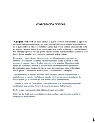 CONDENSACIÓN DE IDEAS




A.página 103- 154 En estos capítulo la autora se refiere a la vanidad y el ego de los
escritores; la importancia que le dan a la comercialización de sus obras no por la calidad
de lo que escriben si no por el número de ventas que tienen; se hace un análisis de cómo
en algunos casos se desperdician buena textos y se enaltecen las que no son tan buenas;
Por otra lado expone la idea de que no hay que creerse buenos escritores y alardear si no
lo son, lo que se debe hacer realmente es desear serlo y mejorar.

En general estas páginas dan a conocer los diferentes demonios, que se
someten un escritor en sus obras, Que la inspiración puede surgir de la nada,
como es el caso de Marry Shelley que en noche una obra Maravillosa salió
entero en su cabeza, también el escritor utiliza diferentes métodos para llamar
La inspiración, a que muchos de ellos a veces son muy malos como el de utilizar
alucinógenos. Como lo cita Rosa montero con el escritora Sadieplant.

 Pero retomando el tema La escritora Rosa Montero también nosmuestra en el
capítulo doce la muerte, y señala que cuando morimos simplemente dejamos de
existir porque ya no estamos en este mundo dentro de la sociedad.

 Como es el caso de Oscar W ilde, quien ella señala que cuando era pequeña le
gustaba leer sus cuentos. Pero se dio cuenta de que ya había muerto.

En fin lo que nos muestra estas páginas. Es que un escritor:

Solo trata de Suplir sus necesidades con sus escritos y que debemos respetar la
imaginación de los demás.
 