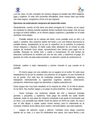 y en los otros. Al niño vinculado de manera insegura le resulta más difícil relajarse,
jugar y explorar. Si este niño encuentra dificultades, tiene menos claro que exista
una base segura, acogedora y firme a la que regresar.
Ejercicios de estimulación temprana del desarrollo motor
Generalmente, cuando el niño tiene una edad corregida de 3 meses, ya es capaz
de mantener la cabeza durante bastante tiempo tumbado boca abajo. Una vez que
se logra el control cefálico, se le ofrecen juegos cognitivos y gestuales en el suelo
(tumbado boca abajo)
• Pantalla delante de la cabeza del bebé: como pantalla sirve un atril y un
papel o cartulina. Nos situamos detrás del bebé y con una linterna iluminamos la
pantalla blanca, desplazando la luz por la superficie de la cartulina, la podemos
mover despacio o deprisa. El bebé suele estar alrededor de un minuto en esta
postura de tumbado boca abajo, aprovechamos ese tiempo para jugar con la
pantalla. Después se tumba solo, y vuelve a incorporarse. En ese tiempo de
descanso cambiamos la cartulina por una de otro color, y repetimos el juego. En
general, los niños de esta edad aumentan su atención cuando le cambiamos el
Estímulo, vuelven a estar interesados y activos mirando lo que sucede en la
pantalla.
• El mismo juego con una cartulina con un agujero en el centro: En este caso
desplazamos la luz por la cartulina y la paramos en el agujero, en ese momento la
luz se pierde. Con este tipo de contrastes además de entretenerle, estamos
trabajando indirectamente la capacidad cognitiva: atención, observación,
percepción, diferencias según los elementos y objetos parecidos etc.
Estos juegos dan muy buen resultado en la mayoría de niños. Si al niño le aburre,
no se hace, hay muchos juegos y un juego es para divertirse, no una obligación.
• Hacer burbujas: nos sentamos delante del niño y hacemos burbujas
grandes y pequeñas, y soplamos. Este juego tan sencillo les suele divertir
bastante, están en una edad de imitación inmediata si les gusta el movimiento que
se hace, y es probable que intente mover los labios en forma de soplo. De aquí a
que el niño llegue a soplar queda mucho tiempo, pero lo interesante es la
conducta imitativa de los labios de la madre o del estimulador que está soplando.
• Juegos de atención visual y silencio: Tumbado boca abajo, ponemos
delante de su vista, y a unos 50 centímetros tres vasos, dos vasos llenos y uno
 