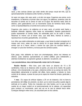 vacío, y tres canicas (tienen que estar dentro del campo visual del niño, que es
aproximadamente la distancia entre hombro y hombro).
Un vaso con agua, otro vaso vacío, y el otro con agua. Cogemos una canica, se la
enseñamos, la llevamos al primer vaso con agua y la soltamos, ponemos cara de
escuchar el sonido de la canica al caer en el agua. No decimos nada, todo en
silencio, pero gesticulamos con un movimiento suave de hombros hacia arriba,
como si representásemos el sonido de la canica en el agua.
Cogemos otra canica y la soltamos en el vaso vacío, el sonido será fuerte y
bastante diferente (algunos niños hasta se sobresaltan). Nuestra gesticulación
puede representar un sonido fuerte, de sobresalto pero no de susto o miedo.
Hacemos lo mismo con el tercer vaso, que está lleno, tiramos la canica y
reproducimos el sonido gestualmente, sin sonidos.
Los niños que están entrenados en este juego, y que tienen la edad corregida de 4
meses casi cinco, antes de caer la canica en el agua intentan gestual izar el
sonido que va a hacer, abren o cierran los ojos para los sonidos fuertes, y
encogen un poco los hombros y la boca para los sonidos suaves.
Este juego, más adelante se hace con onomatopeyas, ahora nos interesa en
silencio, pues estamos aprovechando el control cefálico para entretenerle y
además movilizamos la expresión gestual, la atención, la audición, etc.
Las características clave del desarrollo motor de 0 a 24 meses:
Recién Nacido - Mira bien, pero sólo tiene un alcance de 15 a 20
centímetros. Esta es la distancia entre el pecho y la cara de la madre. No puede
enfocar, mira directamente a los ojos y debemos entrar en su campo de visión. Ha
desarrollado plenamente el sentido del olfato, tiene paladar y todavía no tiene
control de la cabeza, a pesar de que ya es capaz de mover los brazos, gesticular y
estirarlos.
1 mes - Es capaz de enfocar objetos a 25 cm de distancia. Aún no tiene la
persistencia del reflejo de prensión, es decir, ya no cierra los puños cuando algo le
estimula en la palma. Todos los músculos son más fuertes, por lo que se dará
cuenta de un mayor control en el posicionamiento de la cabeza y la capacidad
para conducir su movimiento, pero aún así se le cae la cabeza hacia atrás.
Consigue distinguir entre la luz y la oscuridad pero no los colores.
 