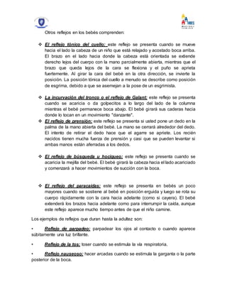 Otros reflejos en los bebés comprenden:
 El reflejo tónico del cuello: este reflejo se presenta cuando se mueve
hacia el lado la cabeza de un niño que está relajado y acostado boca arriba.
El brazo en el lado hacia donde la cabeza está orientada se extiende
derecho lejos del cuerpo con la mano parcialmente abierta, mientras que el
brazo que queda lejos de la cara se flexiona y el puño se aprieta
fuertemente. Al girar la cara del bebé en la otra dirección, se invierte la
posición. La posición tónica del cuello a menudo se describe como posición
de esgrima, debido a que se asemejan a la pose de un esgrimista.
 La incurvación del tronco o el reflejo de Galant: este reflejo se presenta
cuando se acaricia o da golpecitos a lo largo del lado de la columna
mientras el bebé permanece boca abajo. El bebé girará sus caderas hacia
donde lo tocan en un movimiento "danzante".
 El reflejo de prensión: este reflejo se presenta si usted pone un dedo en la
palma de la mano abierta del bebé. La mano se cerrará alrededor del dedo.
El intento de retirar el dedo hace que el agarre se apriete. Los recién
nacidos tienen mucha fuerza de prensión y casi que se pueden levantar si
ambas manos están aferradas a los dedos.
 El reflejo de búsqueda u hociqueo: este reflejo se presenta cuando se
acaricia la mejilla del bebé. El bebé girará la cabeza hacia el lado acariciado
y comenzará a hacer movimientos de succión con la boca.
 El reflejo del paracaídas: este reflejo se presenta en bebés un poco
mayores cuando se sostiene al bebé en posición erguida y luego se rota su
cuerpo rápidamente con la cara hacia adelante (como si cayera). El bebé
extenderá los brazos hacia adelante como para interrumpir la caída, aunque
este reflejo aparece mucho tiempo antes de que el niño camine.
Los ejemplos de reflejos que duran hasta la adultez son:
• Reflejo de parpadeo: parpadear los ojos al contacto o cuando aparece
súbitamente una luz brillante.
• Reflejo de la tos: toser cuando se estimula la vía respiratoria.
• Reflejo nauseoso: hacer arcadas cuando se estimula la garganta o la parte
posterior de la boca.
 