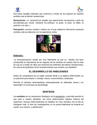 Son todos aquellos estímulos que recibimos a través de los órganos de nuestros
sentidos que se llaman sensaciones.
Sensaciones: La sensación es aquello que experimenta una persona a partir de
los estímulos que recibe mediante los sentidos: el gusto, el tacto, el olfato, la
audición y la vista. )
Percepción: proceso mental o intuitivo por el que analiza la información sensorial
recibida, esta se relaciona con la experiencia vivida.
Definición:
La sensopercepción resulto ser muy interesante ya que su estudio nos hace
comprender la importancia de los órganos de los sentidos en nuestra vida en vista
de que es a través de ellos que recibimos los estímulos del exterior (sensaciones),
los cual al ser partícipes de los acontecimientos que sucede a su alrededor.
EL DESARROLLO DE HABILIDADES
Grado de competencia de un sujeto concreto frente a un objetivo determinado, es
su potencial para adquirir y manejar nuevos conocimientos y destrezas.
Permite al individuo desempeñarse adecuadamente en diferentes tareas y se
desarrollan en el proceso de aprendizaje.
SENTIDOS
Los sentidos son el mecanismo fisiológico de la percepción, y permiten percibir lo
que está a nuestro alrededor, así como determinados estados internos del
organismo. Aunque tradicionalmente se hablaba de cinco sentidos, hoy en día se
distinguen más, si bien los investigadores no se ponen totalmente de acuerdo en
cuanto a su número y clasificación.
 