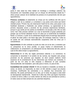 pares. A esta edad los niños hablan en monólogo o monólogo colectivo; las
discusiones son imposibles porque son un choque de afirmaciones (hasta los 7
años) porque carecen de la habilidad de ponerse en el pensamiento del otro (por
egocentrismo).
Primeros contactos: el aislamiento se rompe por los conflictos del niño que lo
obligan a salir de su soledad y a considerar a sus pares como seres que tienen
voluntad propia. Primero hay una observación hostil de los otros, para pasar a una
hostilidad declarada y finalmente una actitud amistosa. La agresividad es la
primera respuesta social y proviene de las primeras experiencias familiares,
porque lo que siente por los padres es transferido a la escuela y otro niño es visto
como rival. Este proceso también va a dar el nacimiento al grupo partiendo por
parejas que se forman alrededor de los 4-5 años por un sentimiento de hostilidad
frente a un tercero; a partir de la solidaridad dirigida hacia el enemigo descubrirán
el placer de estar juntos o de hacer algo junto. Sin embargo, hasta los 7 años no
se puede dar una conducta esencialmente cooperativa entre los niños por 3
características:
Egocentrismo: El niño confunde su punto de vista con el de otro y considera que
su perspectiva es la única posible, un grupo implica el entendimiento, la
colaboración, la comprensión y la anticipación de las intenciones del otro, para lo
cual el niño debe romper su egocentrismo.
Heteronimia: En el niño, las reglas permanece externas a su conciencia; no
comprende la necesidad ni el sentido de las normas, las respetan solo porque
provienen de las personas que respetan, es decir poseen realismo moral
(ausencia de la consideración de las intenciones que motivan una conducta). A
partir de los 3-4 años el niño empieza a diferenciar el acto cometido
intencionalmente del involuntario pero sólo para sí mismo, no para el otro.
Inestabilidad del carácter infantil: El niño es impulsivo e inestable, se distrae, se
cansa, se aburre, se impacienta, es decir, el niño atiende a seguir sus propias
iniciativas, modificando las actividades a su voluntad. Sus emociones son
extremas. No puede permanecer en un sitio, por lo tanto, los juegos a esta edad
se desorganizan rápidamente. Desde los 5 años hay niños que logran imponerse
y reúnen en torno a ellos a un cierto número de niños en una actividad en común y
en estos casos se trata siempre de una autoridad despótica.
 