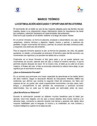 MARCO TEÓRICO
LA ESTIMULACIÓN ADECUADA Y OPORTUNA INTRA UTERINA
El nacimiento de un bebé es una de las mayores alegrías para una familia; hoy las
madres tienen a su disposición mayor información sobre la importancia de tener
los cuidados y atención necesaria en cada trimestre del embarazo.
Esto es lo que sucede en el vientre materno a lo largo de nueve meses:
En el primer trimestre, se forma la placenta, empiezan a desarrollarse sus ojos, vasos
sanguíneos, sistema nervioso y digestivo, hígado, brazos y piernas, y aparecen los
genitales. Surgen movimientos de brazos y piernas; el corazón del bebé comienza a latir,
y responde a los estímulos del ambiente.
Para el segundo trimestre aparece la piel, se forman los párpados, las uñas, las papilas
gustativas, el cabello, y el esqueleto se endurece. El tamaño y peso del feto aumenta, sus
movimientos son vigorosos y se perciben los latidos de su corazón.
Finalmente en el tercer trimestre el feto gana peso y ya se puede apreciar sus
movimientos de succión; además abre los ojos y madura el sistema nervioso, lo que le
permitirá respirar después de nacer. En el noveno mes, el bebé ya no cabe en el seno
materno. A finales del mes, el feto se acomoda colocando la cabeza hacia abajo, lo que
significa que el nacimiento se acerca.
¿Qué es Estimulación Prenatal?
Es un proceso que promueve una mayor capacidad de aprendizaje en los bebés dentro
del útero materno. Según la Asociación Mundial de Educadores Infantiles (AMEI) hay
evidencias que afirman que durante la segunda mitad del embarazo, los fetos son
capaces de ver, oír, gustar, oler, sentir y experimentar movimientos. Los ojos, oídos, nariz,
lengua, y principalmente la piel, perciben las sensaciones y provocan acciones
determinadas; hoy se sabe que tú bebé puede ser estimulado antes de nacer.
¿Qué Beneficios se Obtienen?
Durante la estimulación prenatal se obtienen muchos beneficios para tú bebé; por
ejemplo, nace más relajado, con los ojos y manos abiertas, llora menos, duerme y se
alimenta mejor, concentra su atención durante más tiempo y aprende más rápido; tiene
mayores habilidades para el lenguaje, la música y la creatividad, es más curiosos y
muestra inteligencia superior en la etapa escolar.
 