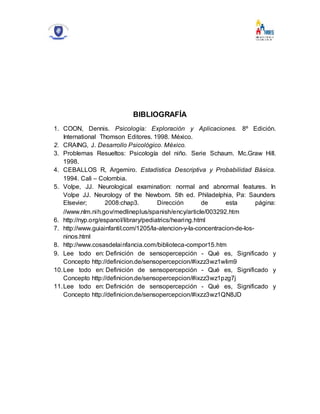 BIBLIOGRAFÍA
1. COON, Dennis. Psicología: Exploración y Aplicaciones. 8º Edición.
International Thomson Editores. 1998. México.
2. CRAING, J. Desarrollo Psicológico. México.
3. Problemas Resueltos: Psicología del niño. Serie Schaum. Mc.Graw Hill.
1998.
4. CEBALLOS R, Argemiro. Estadística Descriptiva y Probabilidad Básica.
1994. Cali – Colombia.
5. Volpe, JJ. Neurological examination: normal and abnormal features. In
Volpe JJ. Neurology of the Newborn. 5th ed. Philadelphia, Pa: Saunders
Elsevier; 2008:chap3. Dirección de esta página:
//www.nlm.nih.gov/medlineplus/spanish/ency/article/003292.htm
6. http://nyp.org/espanol/library/pediatrics/hearing.html
7. http://www.guiainfantil.com/1205/la-atencion-y-la-concentracion-de-los-
ninos.html
8. http://www.cosasdelainfancia.com/biblioteca-compor15.htm
9. Lee todo en: Definición de sensopercepción - Qué es, Significado y
Concepto http://definicion.de/sensopercepcion/#ixzz3wz1wlim9
10.Lee todo en: Definición de sensopercepción - Qué es, Significado y
Concepto http://definicion.de/sensopercepcion/#ixzz3wz1pzg7j
11.Lee todo en: Definición de sensopercepción - Qué es, Significado y
Concepto http://definicion.de/sensopercepcion/#ixzz3wz1QN8JD
 
